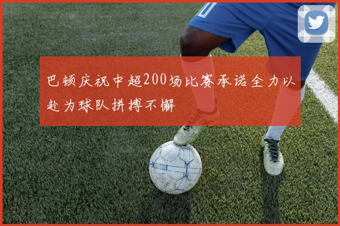 巴顿庆祝中超200场比赛承诺全力以赴为球队拼搏不懈