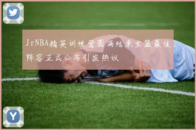 JrNBA精英训练营圆满结束女篮最佳阵容正式公布引发热议