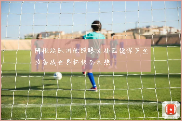 阿根廷队训练照曝光梅西德保罗全力备战世界杯状态火热