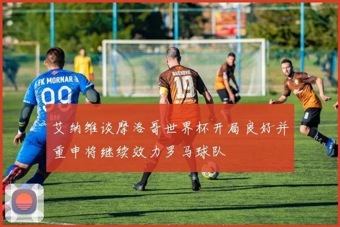 艾纳维谈摩洛哥世界杯开局良好并重申将继续效力罗马球队