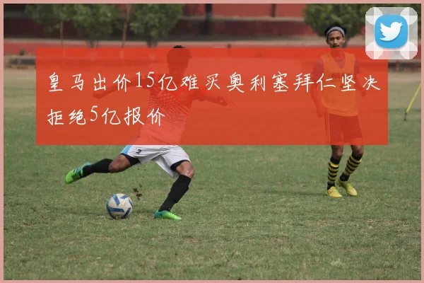皇马出价15亿难买奥利塞拜仁坚决拒绝5亿报价
