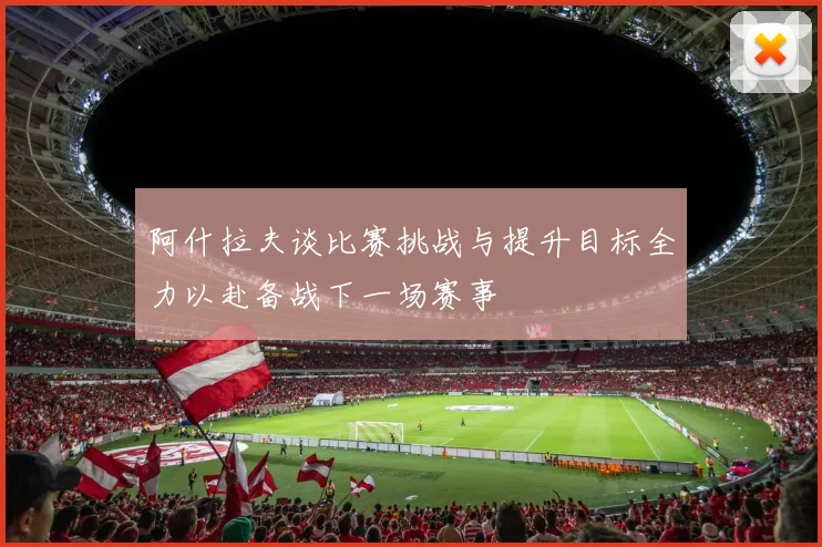 阿什拉夫谈比赛挑战与提升目标全力以赴备战下一场赛事