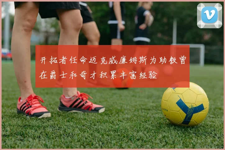 开拓者任命迈克威廉姆斯为助教曾在爵士和奇才积累丰富经验