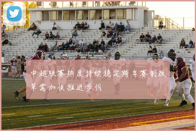 中超联赛热度持续稳定跨年赛制改革需加快推进步伐