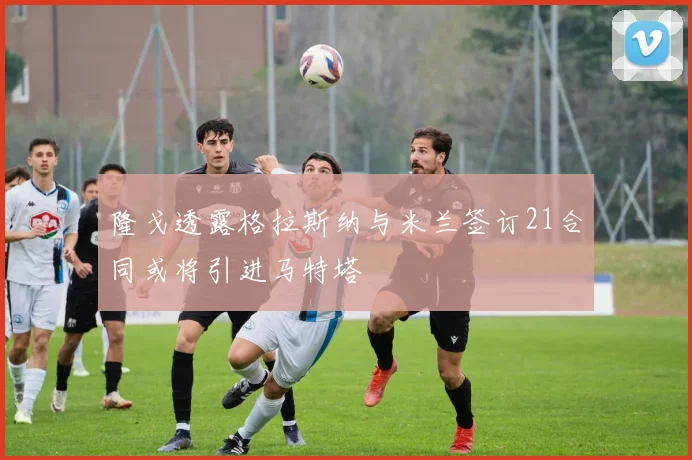 隆戈透露格拉斯纳与米兰签订21合同或将引进马特塔