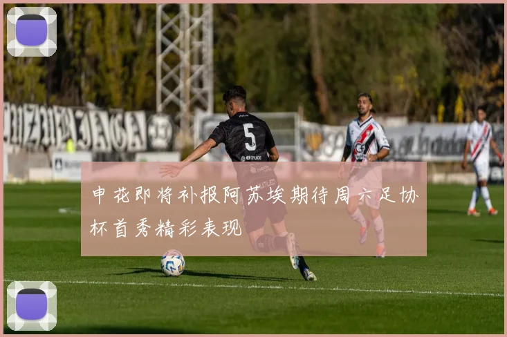 申花即将补报阿苏埃期待周六足协杯首秀精彩表现